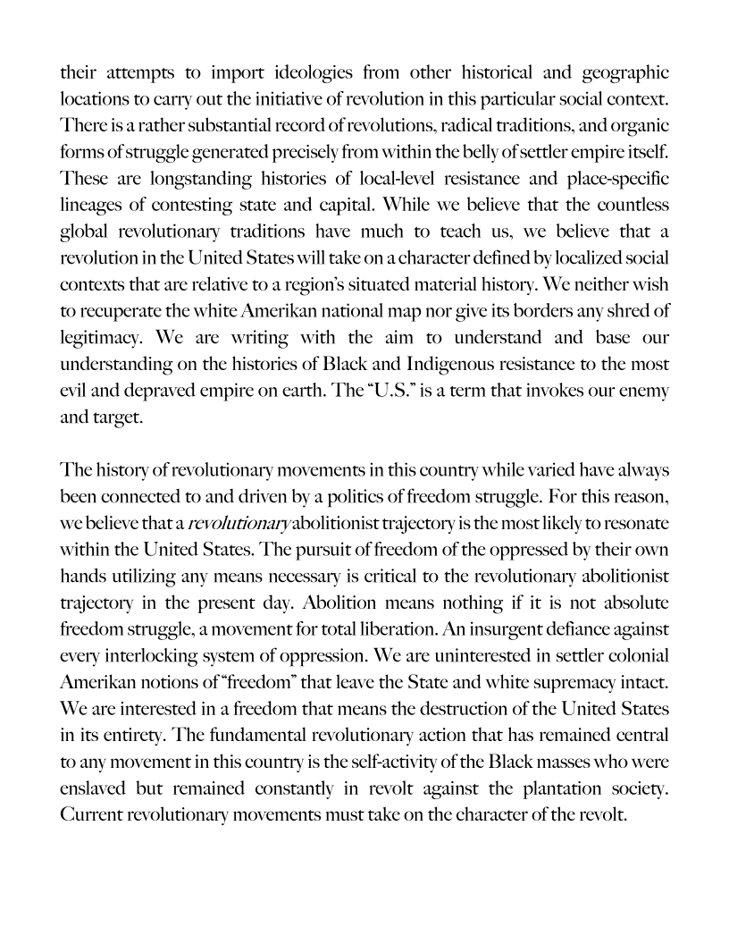 their attempts to import ideologies from other historical and geographic
locations to carry out the initiative of revolution in this particular social context.
‘There is a rather substantial record of revolutions, radical traditions, and organic
forms of struggle generated precisely from within the belly of settler empire itself.
These are longstanding histories of local-level resistance and_place-specific
lineages of contesting state and capital. While we believe that the countless
global revolutionary traditions have much to teach us, we believe that a
revolution in the United States will take on a character defined by localized social
contexts that are relative to a region's situated material history. We neither wish
to recuperate the white Amerikan national map nor give its borders any shred of
legitimacy. We are writing with the aim to understand and base our
understanding on the histories of Black and Indigenous resistance to the most
evil and depraved empire on earth. The “U.S.” is a term that invokes our enemy
and target.

 

 

‘The history of revolutionary movements in this country while varied have alway
been connected to and driven by a politics of freedom struggle. For this reason,

 

we believe that a revolutionaryabolitionist trajectory is the most likely to resonate
within the United States. The pursuit of freedom of the oppressed by their own
hands utilizing any means necessary is critical to the revolutionary abolitionist
trajectory in the present day. Abolition means nothing if it is not absolute
freedom struggle, a movement for total liberation. An insurgent defiance against
every interlocking sy
Amerikan notions of “freedom” that leave the State and white supremacy intact.
We are interested in a freedom that means the destruction of the United States
in its entirety. The fundamental revolutionary action that has remained central

 

    

 

 

tem of oppression. We are uninterested in settler colonial

 

to any movement in this country is the self-activity of the Black masses who were
enslaved but remained constantly in revolt against the plantation society.
Current revolutionary movements must take on the character of the revolt.
